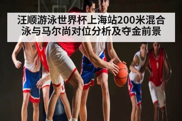 汪顺游泳世界杯上海站200米混合泳与马尔尚对位分析及夺金前景