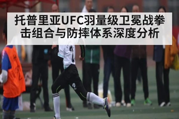 托普里亚UFC羽量级卫冕战拳击组合与防摔体系深度分析