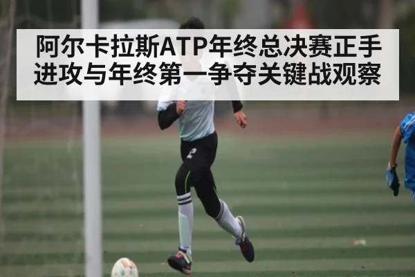 阿尔卡拉斯ATP年终总决赛正手进攻与年终第一争夺关键战观察