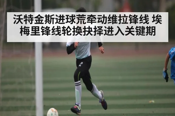 沃特金斯进球荒牵动维拉锋线 埃梅里锋线轮换抉择进入关键期